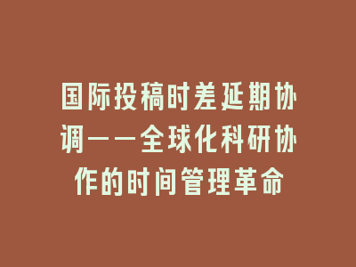 国际投稿时差延期协调——全球化科研协作的时间管理革命