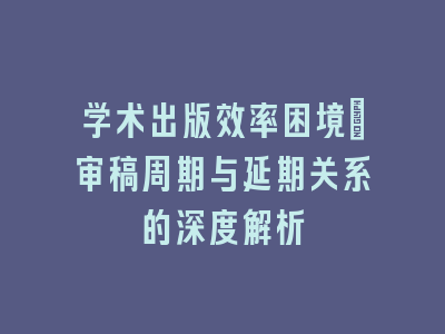学术出版效率困境：审稿周期与延期关系的深度解析
