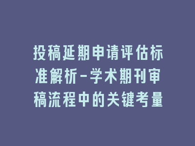 投稿延期申请评估标准解析-学术期刊审稿流程中的关键考量