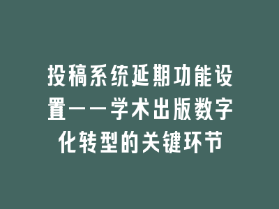 投稿系统延期功能设置——学术出版数字化转型的关键环节