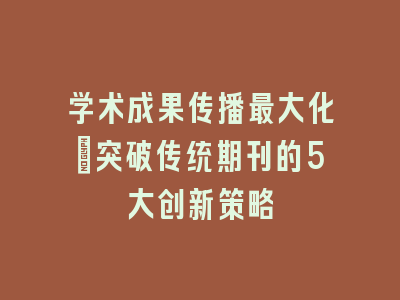 学术成果传播最大化：突破传统期刊的5大创新策略