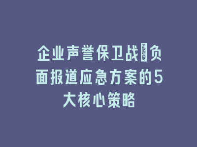 企业声誉保卫战_负面报道应急方案的5大核心策略