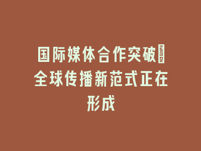 国际媒体合作突破_全球传播新范式正在形成