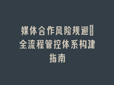 媒体合作风险规避｜全流程管控体系构建指南