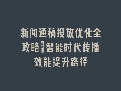 新闻通稿投放优化全攻略_智能时代传播效能提升路径
