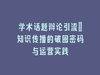 学术话题辩论引流：知识传播的破圈密码与运营实践