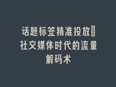 话题标签精准投放_社交媒体时代的流量解码术