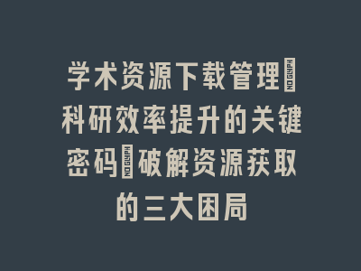 学术资源下载管理：科研效率提升的关键密码_破解资源获取的三大困局