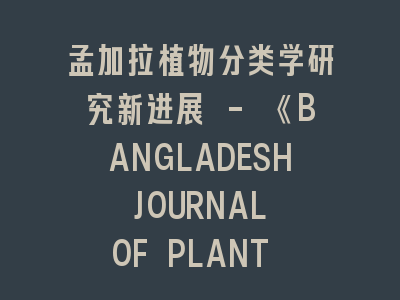 孟加拉植物分类学研究新进展 - 《BANGLADESH JOURNAL OF PLANT TAXONOMY》投稿全攻略