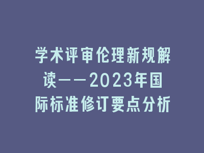 学术评审伦理新规解读——2023年国际标准修订要点分析