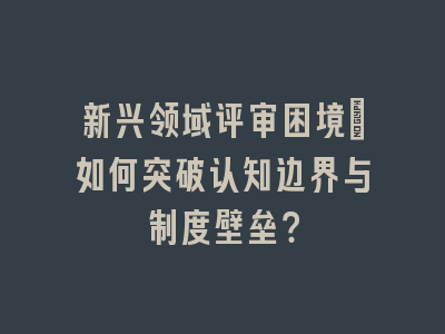 新兴领域评审困境：如何突破认知边界与制度壁垒？