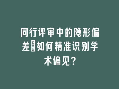 同行评审中的隐形偏差：如何精准识别学术偏见？