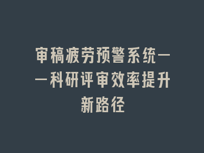 审稿疲劳预警系统——科研评审效率提升新路径