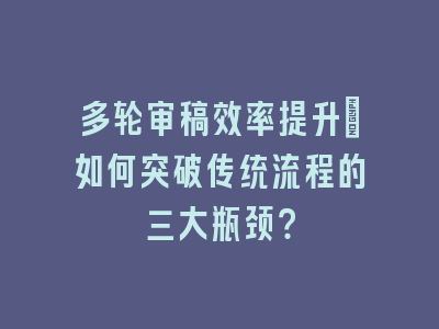 多轮审稿效率提升_如何突破传统流程的三大瓶颈？