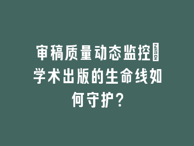 审稿质量动态监控：学术出版的生命线如何守护？