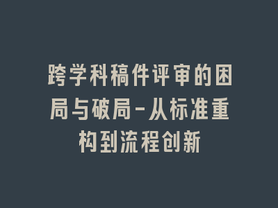 跨学科稿件评审的困局与破局-从标准重构到流程创新
