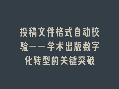投稿文件格式自动校验——学术出版数字化转型的关键突破