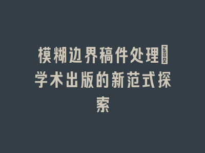 模糊边界稿件处理：学术出版的新范式探索