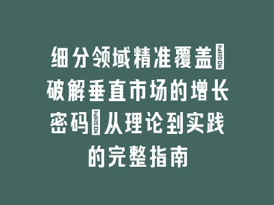 细分领域精准覆盖_破解垂直市场的增长密码｜从理论到实践的完整指南