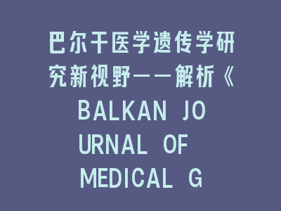 巴尔干医学遗传学研究新视野——解析《BALKAN JOURNAL OF MEDICAL GENETICS》投稿要点