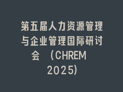第五届人力资源管理与企业管理国际研讨会 (CHREM 2025)