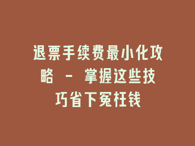 退票手续费最小化攻略 - 掌握这些技巧省下冤枉钱