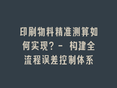 印刷物料精准测算如何实现？- 构建全流程误差控制体系