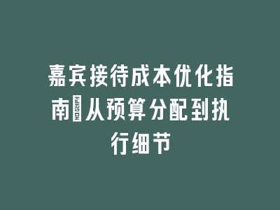 嘉宾接待成本优化指南_从预算分配到执行细节