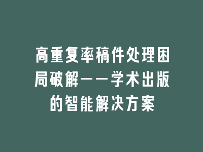 高重复率稿件处理困局破解——学术出版的智能解决方案