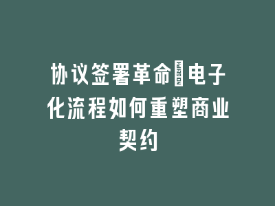 协议签署革命：电子化流程如何重塑商业契约