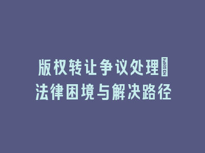 版权转让争议处理_法律困境与解决路径