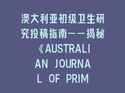 澳大利亚初级卫生研究投稿指南——揭秘《AUSTRALIAN JOURNAL OF PRIMARY HEALTH》审稿密码