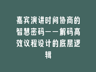 嘉宾演讲时间协商的智慧密码——解码高效议程设计的底层逻辑