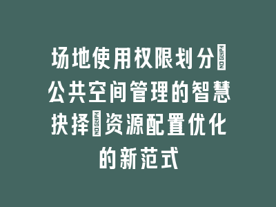 场地使用权限划分_公共空间管理的智慧抉择｜资源配置优化的新范式
