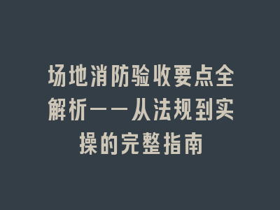 场地消防验收要点全解析——从法规到实操的完整指南