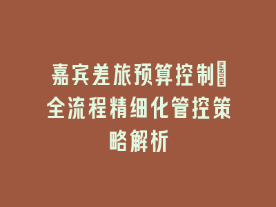 嘉宾差旅预算控制_全流程精细化管控策略解析