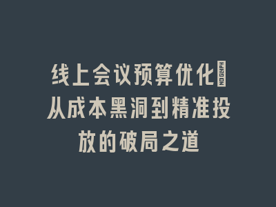 线上会议预算优化_从成本黑洞到精准投放的破局之道