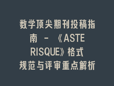 数学顶尖期刊投稿指南 - 《ASTERISQUE》格式规范与评审重点解析