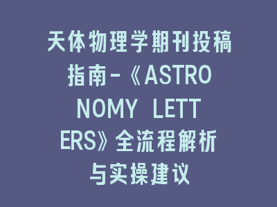 天体物理学期刊投稿指南-《ASTRONOMY LETTERS》全流程解析与实操建议