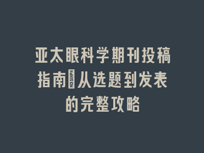 亚太眼科学期刊投稿指南：从选题到发表的完整攻略