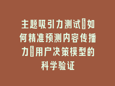 主题吸引力测试_如何精准预测内容传播力｜用户决策模型的科学验证