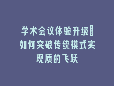 学术会议体验升级_如何突破传统模式实现质的飞跃