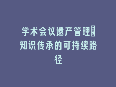 学术会议遗产管理：知识传承的可持续路径
