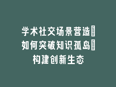 学术社交场景营造_如何突破知识孤岛｜构建创新生态