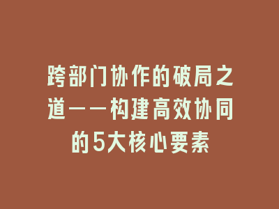 跨部门协作的破局之道——构建高效协同的5大核心要素