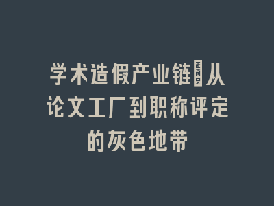 学术造假产业链：从论文工厂到职称评定的灰色地带