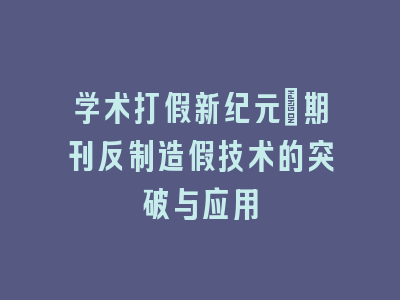 学术打假新纪元：期刊反制造假技术的突破与应用
