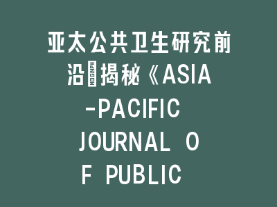 亚太公共卫生研究前沿：揭秘《ASIA-PACIFIC JOURNAL OF PUBLIC HEALTH》投稿成功法则