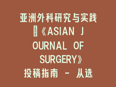 亚洲外科研究与实践：《ASIAN JOURNAL OF SURGERY》投稿指南 - 从选题到发表的完整解析