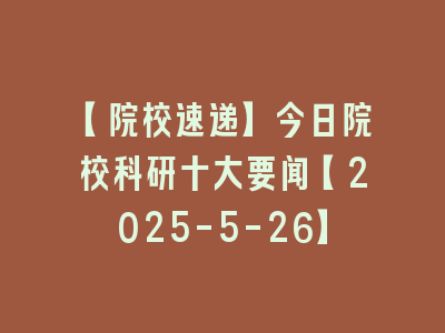 【院校速递】今日院校科研十大要闻【2025-5-26】